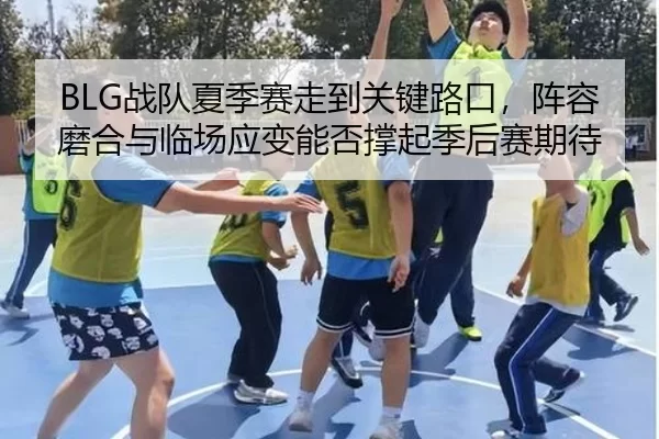 BLG战队夏季赛走到关键路口，阵容磨合与临场应变能否撑起季后赛期待